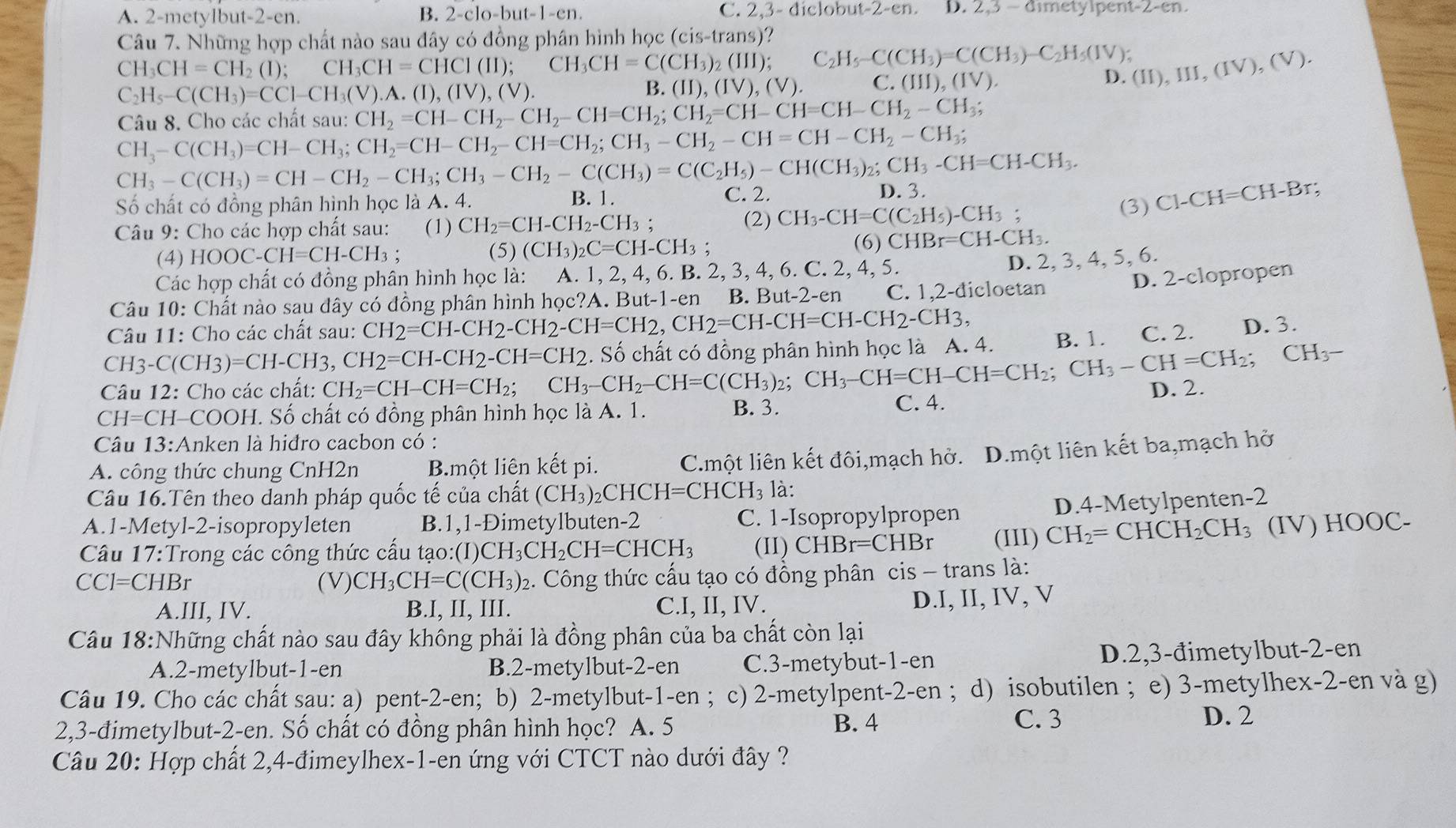 A. 2-metylbut-2-en. B. 2-clo-but-1-en. C 2,3-diclobut-2-en. D. 2,3-aimetyipent-2-en.
Câu 7. Những hợp chất nào sau đây có đồng phân hình học (cis-trans)?
CH_3CH=CH_2(I); CH_3CH=CHCI(II);CH_3CH=C(CH_3)_2(III); C_2H_5-C(CH_3)=C(CH_3)-C_2H_5(IV); (II),III,(IV),(V).
C_2H_5-C(CH_3)=CCl-CH_3(V).A.(I),(IV),(V).
B. (II),(IV),(V). C. (III),(IV).
D.
Câu 8. Cho các chất sau: CH_2=CH-CH_2-CH_2-CH=CH_2;CH_2=CH-CH=CH-CH_2-CH_3;
CH_3-C(CH_3)=CH-CH_3;CH_2=CH-CH_2-CH=CH_2;CH_3-CH_2-CH=CH-CH_2-CH_3;
CH_3-C(CH_3)=CH-CH_2-CH_3;CH_3-CH_2-C(CH_3)=C(C_2H_5)-CH(CH_3)_2;CH_3-CH=CH-CH_3. D. 3.
B. 1.
Số chất có đồng phân hình học là A. 4. C. 2.
(3) C1-CH=CH-Br;
Câu 9: Cho các hợp chất sau: (1) CH_2=CH-CH_2-CH_3; (2) CH_3-CH=C(C_2H_5)-CH_3;
(4)H IOOC-CH=CH-CH_3 : (5) (CH_3)_2C=CH-CH_3;
(6) CHBr=CH-CH_3.
Các hợp chất có đồng phân hình học là: A. 1, 2, 4, 6. 1 B.2,3,4,6.C. 2.4.5.
D. 2, 3, 4, 5, 6.
D. 2-clopropen
Câu 10: Chất nào sau dây có đồng phân hình học?A. But-1-en B. But-2-en C. 1,2-đicloetan
Câu 11: Cho các chất sau: CH_2=CH-CH_2-CH_2-CH=CH_2,CH_2=CH-CH=CH-CH_2-CH_3, C. 2. D. 3.
CH3-C( CH3)=CH-CH3, CH2=CH-CH2-CH=CH2
Câu 12: Cho các chất: CH_2=CH-CH=CH_2; ( CH_3-CH_2-CH=C(CH_3)_2;CH_3-CH=CH-CH=CH_2;CH_3-CH=CH_2;CH_3-. Số chất có đồng phân hình học là A. 4. B. 1.
CH=CH-COOH. Số chất có đồng phân hình học là A. 1. B. 3. C. 4.
D. 2.
Câu 13:Anken là hiđro cacbon có :
A. công thức chung CnH2n B.một liên kết pi. C.một liên kết đôi,mạch hở. D.một liên kết ba,mạch hở
Câu 16.Tên theo danh pháp quốc tế của chất (CH_3)_2CHCH=CHCH_3 là:
D.4-Metylpenten-2
A.1-Metyl-2-isopropyleten B.1,1-Đimetylbuten-2 C. 1-Isopropylpropen
Câu 17:Trong các công thức cấu tạo :(I)CH_3CH_2CH=CHCH_3 (II) CHBr=CHBr (III) CH_2=CHCH_2CH_3 (IV) HOOC-
CCI=CHBr (V) CH_3CH=C(CH_3)_2 2. Công thức cấu tạo có đồng phân cis - trans là:
A.III, IV. B.I, II, III. C.I, II, IV.
D.I, II, IV, V
Câu 18:Những chất nào sau đây không phải là đồng phân của ba chất còn lại
A.2-metylbut-1-en B.2-metylbut-2-en C.3-metybut-1-en D.2,3-đimetylbut-2-en
Câu 19. Cho các chất sau: a) pent-2-en; b) 2-metylbut-1-en ; c) 2-metylpent-2-en ; d) isobutilen ; e) 3-metylhex-2-en và g)
2,3-đimetylbut-2-en. Số chất có đồng phân hình học? A. 5 B. 4 C. 3
D. 2
Câu 20: Hợp chất 2,4-đimeylhex-1-en ứng với CTCT nào dưới đây ?