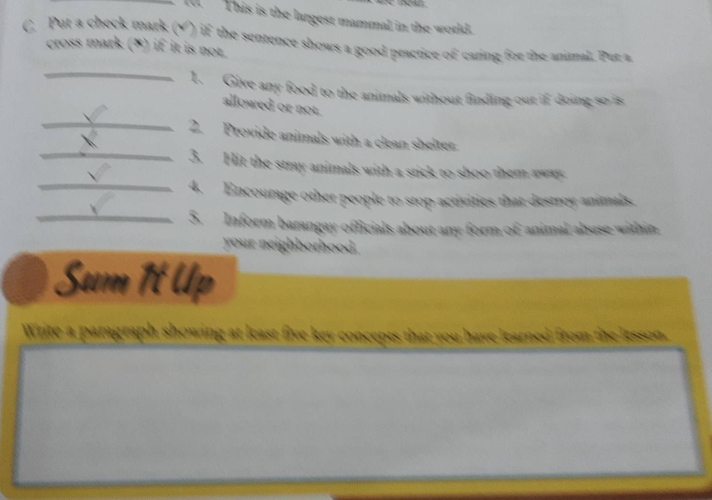 T0. This is the largest mammal in the world. 
C. Put a check mark (√) if the sentence shows a good practice of caring for the animal. Pur a 
cross mark (*) if it is not. 
_ 
1. Give any food to the animals without finding out if doing so is 
_ 
allowed or not. 
 
2. Provide animals with a clean shelter. 
_3. Hit the stray animals with a stick to shoo them away 
_4. Encourage other people to stop activities that destroy animals. 
_5. Inform barangay officials about any form of animal abuse within 
your neighborhood. 
Sum 1t Up 
Write a paragraph showing at least five key concepts that you have learned from the lesson,