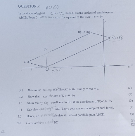 QUESTION
In the diagram ), B(-2;6) , C and D are the vertices of parallelogram
3.1 Determine the goon of line AD in the form y=mx+c.
(3)
3.2 Show that  dinates of D (-9;0).
(2)
3.3 Show that  ndicular to BC, if the coordinates of F(-10;2). (3)
3.4 Calculate f AD. (Leave your answer in simplest surd form). (2)
3.5 Hence, or alculate the area of parallelogram ABCD. (4)
3.6 Calculate DC. (6)
[20