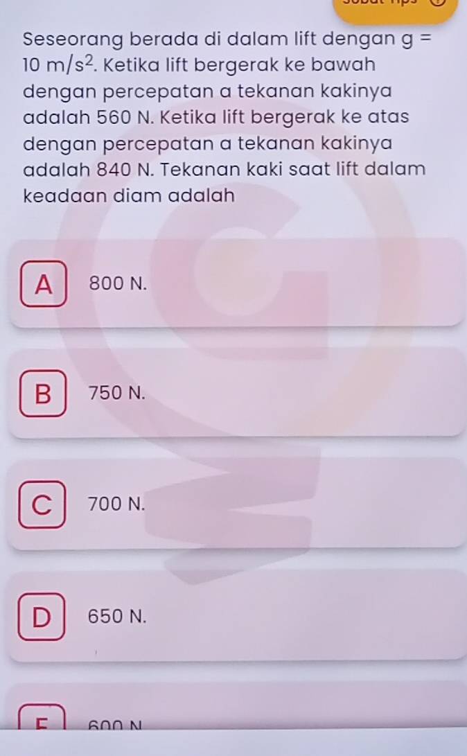 Seseorang berada di dalam lift dengan g=
10m/s^2. Ketika lift bergerak ke bawah
dengan percepatan a tekanan kakinya 
adalah 560 N. Ketika lift bergerak ke atas
dengan percepatan a tekanan kakinya
adalah 840 N. Tekanan kaki saat lift dalam
keadaan diam adalah
A 800 N.
B 750 N.
C 700 N.
D 650 N.
60∩ N