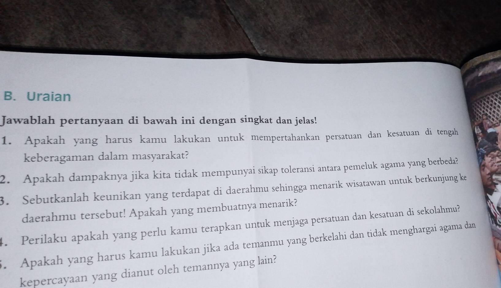 Uraian 
Jawablah pertanyaan di bawah ini dengan singkat dan jelas! 
1. Apakah yang harus kamu lakukan untuk mempertahankan persatuan dan kesatuan di tengah 
keberagaman dalam masyarakat? 
2. Apakah dampaknya jika kita tidak mempunyai sikap toleransi antara pemeluk agama yang berbeda? 
3. Sebutkanlah keunikan yang terdapat di daerahmu sehingga menarik wisatawan untuk berkunjung ke 
daerahmu tersebut! Apakah yang membuatnya menarik? 
4. Perilaku apakah yang perlu kamu terapkan untuk menjaga persatuan dan kesatuan di sekolahmu? 
. Apakah yang harus kamu lakukan jika ada temanmu yang berkelahi dan tidak menghargai agama dan 
kepercayaan yang dianut oleh temannya yang lain?