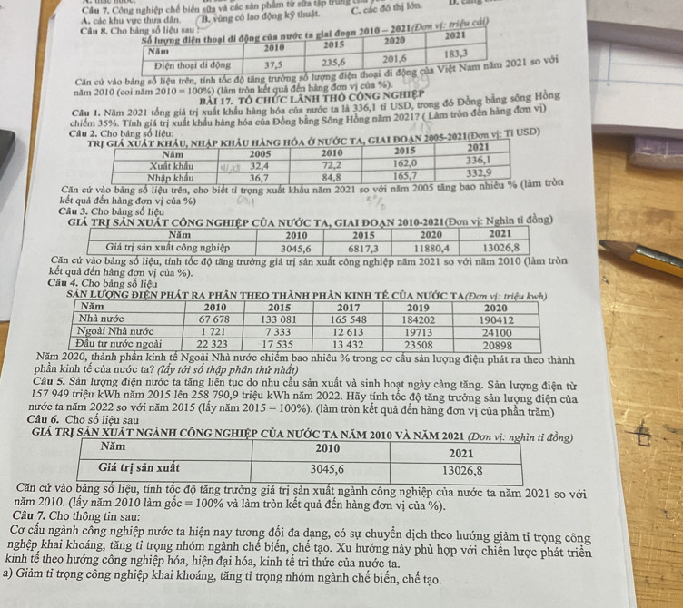 Công nghiệp chế biển sữa và các sân phẩm từ sửa tập trung thủ
Câu 8, B. vũng có lao động kỹ thuật C. các đô thị lớn.
A. các khu vực thưa dân.
Đơn vị: triệu cái)
năm 2010 (coi năm Căn cử vào bảng số liệu trên, tính tốc độ tăng trưở21 so với
2010=100% ) (lâm tròn kết quả đến hàng đơn vị của %).
bài 17. tổ chức lãnh thô công nghiệp
Câu 1. Năm 2021 tổng giá trị xuất khẩu hàng hóa của nước ta là 336,1 tỉ USD, trong đó Đồng bằng sông Hồng
chiếm 35%. Tính giá trị xuất khẩu hàng hóa của Đồng băng Sông Hồng năm 2021? ( Làm tròn đến hàng đơn vị)
Câu 2, Cho bảng số liêu:
ta, giai đoạn 2005-2021(Đơm vị: Tỉ USD) 
Căn cứ vào bảng số liệu trên, cho biết tỉ trọng xuất khẩu năm 2021 so với năm 2005 tăng btròn
kết quả đến hàng đợn vị của %)
Câu 3. Cho bảng số liệu
GIá TRị SảN XUÁT CÔNG NGHIỆP CủA NƯỚC TA, GIAI ĐOẠN 2010-2021(Đơn vị: Nghìn tỉ đồng)
tăng trưởng giá trị sản xuất công nghiệp năm 2021 so với nă
kết quả đến hàng đợn vị của %).
Câu 4. Cho bảng số liệu
SảN LƯợNG ĐIệN PHÁT RA PHâN THEO THàNH PHÀN KINH TÊ Của NƯỚC TA(
020, thành phần kinh tế Ngoài Nhà nước chiếm bao nhiêu % trong cơ cầu sản lượng điện phát ra theo thành
phần kinh tế của nước ta? (lấy tới số thập phân thứ nhất)
Câu 5. Sản lượng điện nước ta tăng liên tục do nhu cầu sản xuất và sinh hoạt ngày càng tăng. Sản lượng điện từ
157 949 triệu kWh năm 2015 lên 258 790,9 triệu kWh năm 2022. Hãy tính tốc độ tăng trưởng sản lượng điện của
nước ta năm 2022 so với năm 2015 (lầy năm 2015=100% ) (làm tròn kết quả đến hàng đơn vị của phần trăm)
Câu 6. Cho số liệu sau
GIá TRị SảN XUÁT NGẢNH CÔNG NGHIỆP CủA NƯỚC TA NăM 2010 Và NăMg)
Căn ào bảng số liệu, tính tốc độ tăng trưởng giá trị sản xuất ngành công nghiệp của nước ta năm 2021 so với
năm 2010. (lấy năm 2010 làm gốc =100% và làm tròn kết quả đến hàng đơn vị của %).
Câu 7. Cho thông tin sau:
Cơ cấu ngành công nghiệp nước ta hiện nay tương đổi đa dạng, có sự chuyển dịch theo hướng giảm tỉ trọng công
nghệp khai khoáng, tăng tỉ trọng nhóm ngành chế biển, chế tạo. Xu hướng này phù hợp với chiến lược phát triển
kinh tể theo hướng công nghiệp hóa, hiện đại hóa, kinh tế tri thức của nước ta.
a) Giảm tỉ trọng cổng nghiệp khai khoáng, tăng tỉ trọng nhóm ngành chế biến, chế tạo.