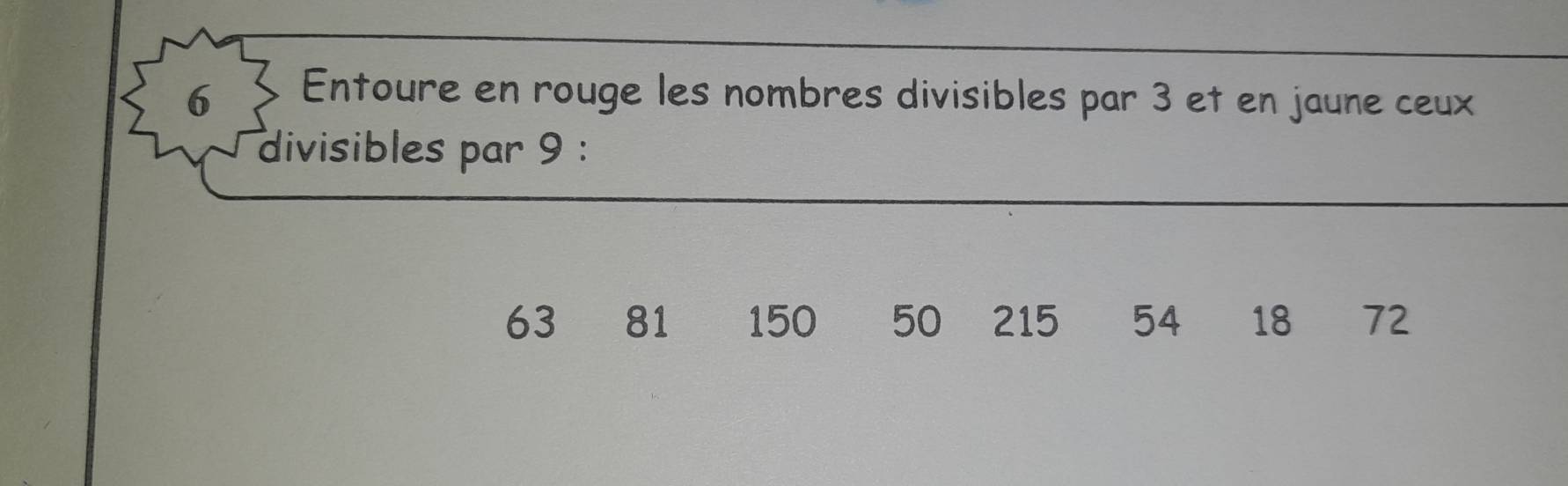 Entoure en rouge les nombres divisibles par 3 et en jaune ceux 
divisibles par 9 :
63 81 150 50 215 54 18 72