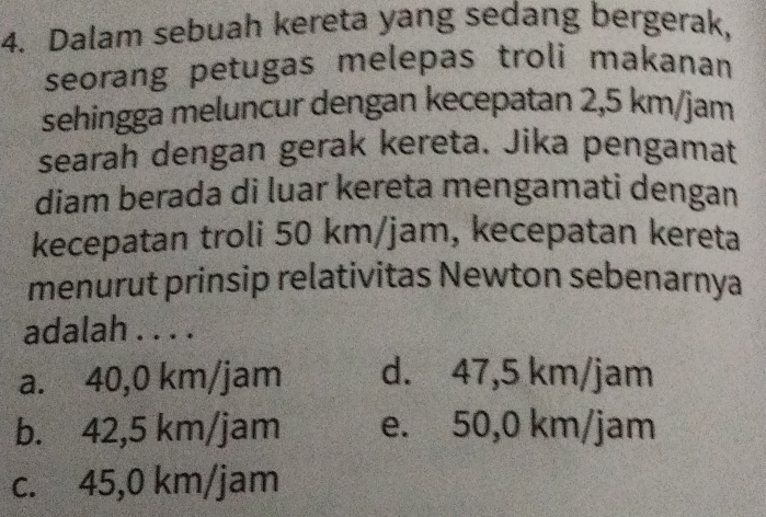 Dalam sebuah kereta yang sedang bergerak,
seorang petugas melepas troli makanan
sehingga meluncur dengan kecepatan 2,5 km/jam
searah dengan gerak kereta. Jika pengamat
diam berada di luar kereta mengamati dengan
kecepatan troli 50 km/jam, kecepatan kereta
menurut prinsip relativitas Newton sebenarnya
adalah . . . .
a. 40,0 km/jam d. 47,5 km/jam
b. 42,5 km/jam e. 50,0 km/jam
c. 45,0 km/jam