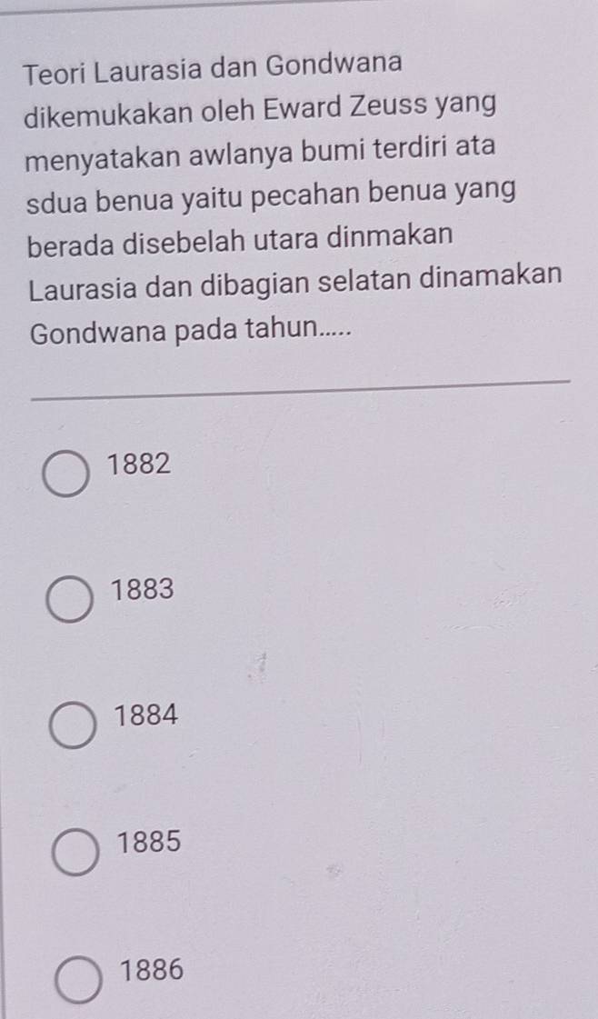 Teori Laurasia dan Gondwana
dikemukakan oleh Eward Zeuss yang
menyatakan awlanya bumi terdiri ata
sdua benua yaitu pecahan benua yang
berada disebelah utara dinmakan
Laurasia dan dibagian selatan dinamakan
Gondwana pada tahun.....
1882
1883
1884
1885
1886