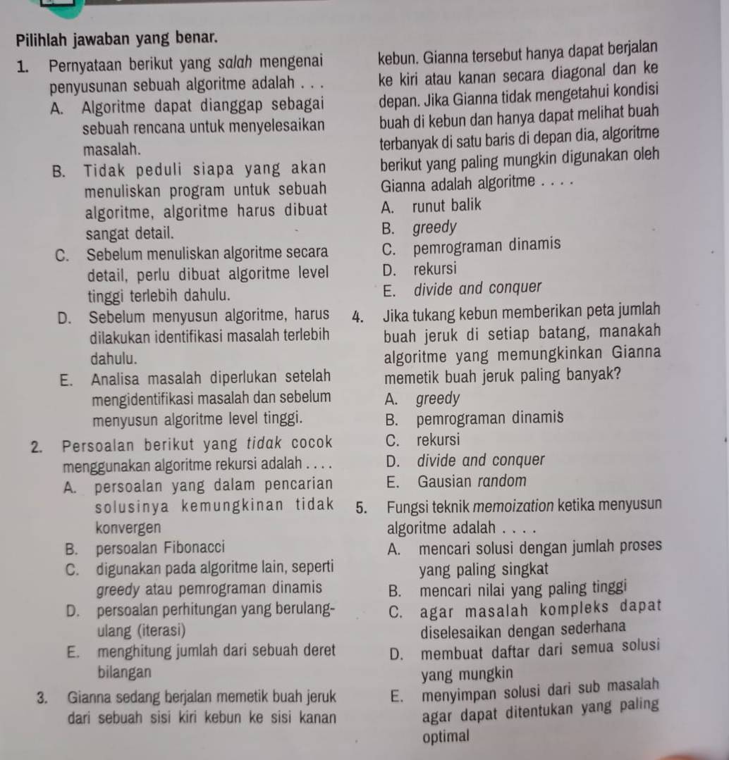 Pilihlah jawaban yang benar.
1. Pernyataan berikut yang salah mengenai kebun. Gianna tersebut hanya dapat berjalan
penyusunan sebuah algoritme adalah . . . ke kiri atau kanan secara diagonal dan ke
A. Algoritme dapat dianggap sebagai depan. Jika Gianna tidak mengetahui kondisi
sebuah rencana untuk menyelesaikan buah di kebun dan hanya dapat melihat buah
masalah.
terbanyak di satu baris di depan dia, algoritme
B. Tidak peduli siapa yang akan berikut yang paling mungkin digunakan oleh
menuliskan program untuk sebuah Gianna adalah algoritme . . . .
algoritme, algoritme harus dibuat A. runut balik
sangat detail. B. greedy
C. Sebelum menuliskan algoritme secara C. pemrograman dinamis
detail, perlu dibuat algoritme level D. rekursi
tinggi terlebih dahulu. E. divide and conquer
D. Sebelum menyusun algoritme, harus 4. Jika tukang kebun memberikan peta jumlah
dilakukan identifikasi masalah terlebih buah jeruk di setiap batang, manakah
dahulu. algoritme yang memungkinkan Gianna
E. Analisa masalah diperlukan setelah memetik buah jeruk paling banyak?
mengidentifikasi masalah dan sebelum A. greedy
menyusun algoritme level tinggi. B. pemrograman dinamis
2. Persoalan berikut yang tidak cocok C. rekursi
menggunakan algoritme rekursi adalah . . . . D. divide and conquer
A. persoalan yang dalam pencarian E. Gausian random
solusinya kemungkinan tidak 5. Fungsi teknik memoization ketika menyusun
konvergen algoritme adalah . . . .
B. persoalan Fibonacci A. mencari solusi dengan jumlah proses
C. digunakan pada algoritme lain, seperti yang paling singkat
greedy atau pemrograman dinamis B. mencari nilai yang paling tinggi
D. persoalan perhitungan yang berulang- C. agar masalah kompleks dapat
ulang (iterasi) diselesaikan dengan sederhana
E. menghitung jumlah dari sebuah deret D. membuat daftar dari semua solusi
bilangan yang mungkin
3. Gianna sedang berjalan memetik buah jeruk E. menyimpan solusi dari sub masalah
dari sebuah sisi kiri kebun ke sisi kanan
agar dapat ditentukan yang paling
optimal