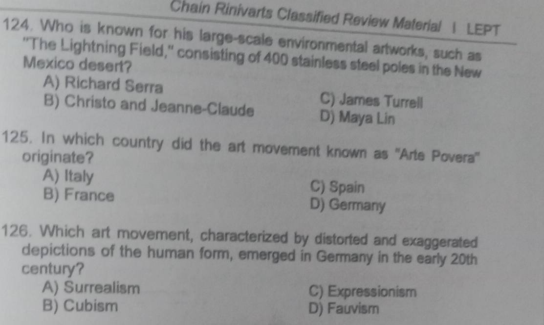 Chain Rinivarts Classified Review Material | LEPT
124. Who is known for his large-scale environmental artworks, such as
''The Lightning Field,' consisting of 400 stainless steel poles in the New
Mexico desert?
A) Richard Serra C) James Turrell
B) Christo and Jeanne-Claude
D) Maya Lin
125. In which country did the art movement known as ''Arte Povera''
originate?
A) Italy C) Spain
B) France D) Germany
126. Which art movement, characterized by distorted and exaggerated
depictions of the human form, emerged in Germany in the early 20th
century?
A) Surrealism C) Expressionism
B) Cubism D) Fauvism