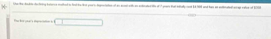 Use the double-declining belance methed to find the first year's depreciation of an assel with an estimated life of 7 years that initially cost $4,900 and has an estimated scrap value of $350
The first year's depreciation is 12m^2 |* |/|