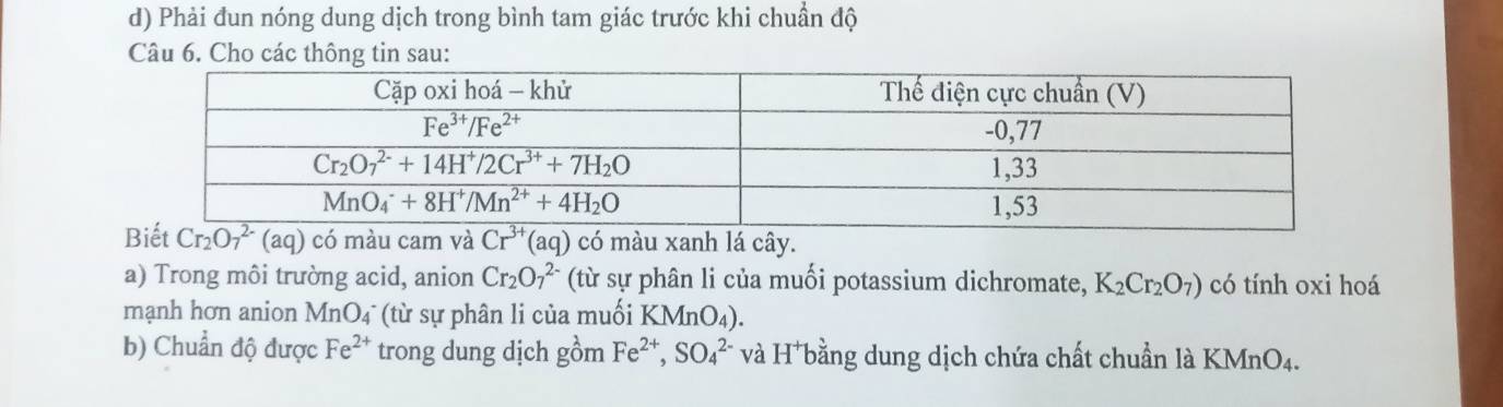 Phải đun nóng dung dịch trong bình tam giác trước khi chuẩn độ
Câu 6. Cho các thông tin sau:
anh lá cây.
a) Trong môi trường acid, anion Cr_2O_7^((2-) (từ sự phân li của muối potassium dichromate, K_2)Cr_2O_7) có tính oxi hoá
mạnh hơn anion MnO4 (từ sự phân li của muối KMnO_4).
b) Chuẩn độ được Fe^(2+) trong dung dịch gồm Fe^(2+),SO_4^(2-) và H bằng dung dịch chứa chất chuẩn là KMnO₄.