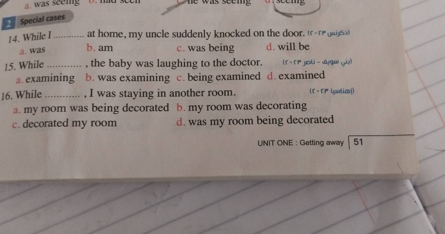 was seeig D. had seen he was seem .
2 Special cases
14. While I_
at home, my uncle suddenly knocked on the door. (rogu))
a. was
b. am c. was being d. will be
15. While _, the baby was laughing to the doctor. (Γ · 「' Joli - Jgw )
a. examining b. was examining c. being examined d. examined
16. While _, I was staying in another room. (Γ ·Γ1 Luwlia!)
a. my room was being decorated b. my room was decorating
c. decorated my room d. was my room being decorated
UNIT ONE : Getting away | 51