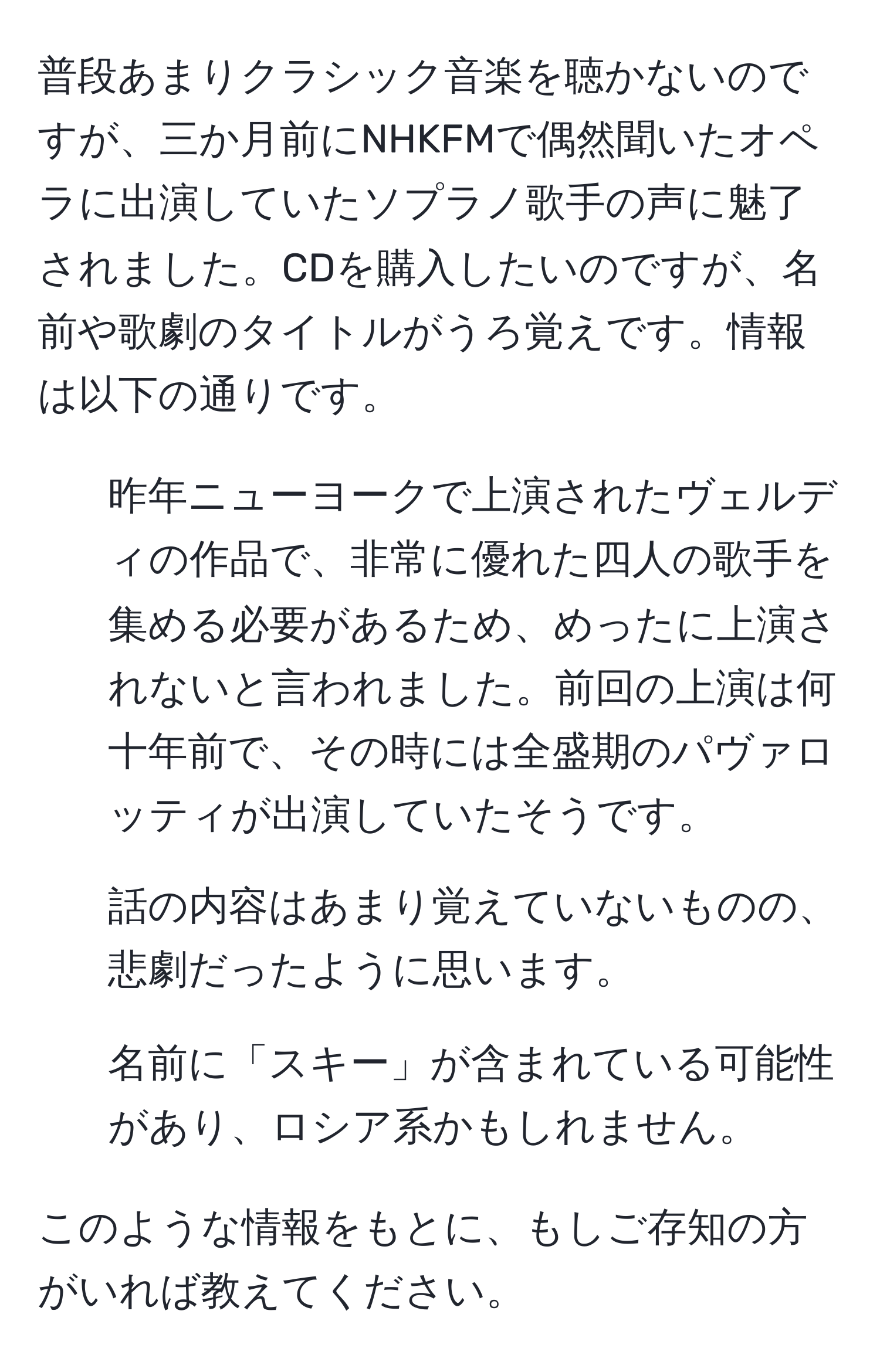 普段あまりクラシック音楽を聴かないのですが、三か月前にNHKFMで偶然聞いたオペラに出演していたソプラノ歌手の声に魅了されました。CDを購入したいのですが、名前や歌劇のタイトルがうろ覚えです。情報は以下の通りです。

- 昨年ニューヨークで上演されたヴェルディの作品で、非常に優れた四人の歌手を集める必要があるため、めったに上演されないと言われました。前回の上演は何十年前で、その時には全盛期のパヴァロッティが出演していたそうです。
- 話の内容はあまり覚えていないものの、悲劇だったように思います。
- 名前に「スキー」が含まれている可能性があり、ロシア系かもしれません。

このような情報をもとに、もしご存知の方がいれば教えてください。