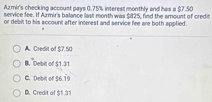 Azmir's checking account pays 0.75% interest monthly and has a $7.50
service fee. If Azmir's balance last month was $825, find the amount of credit
or debit to his account after interest and service fee are both applied.
A. Credit of $7.50
B. Debit of $1.31
C. Debit of $6.19
D. Credit of $1.31