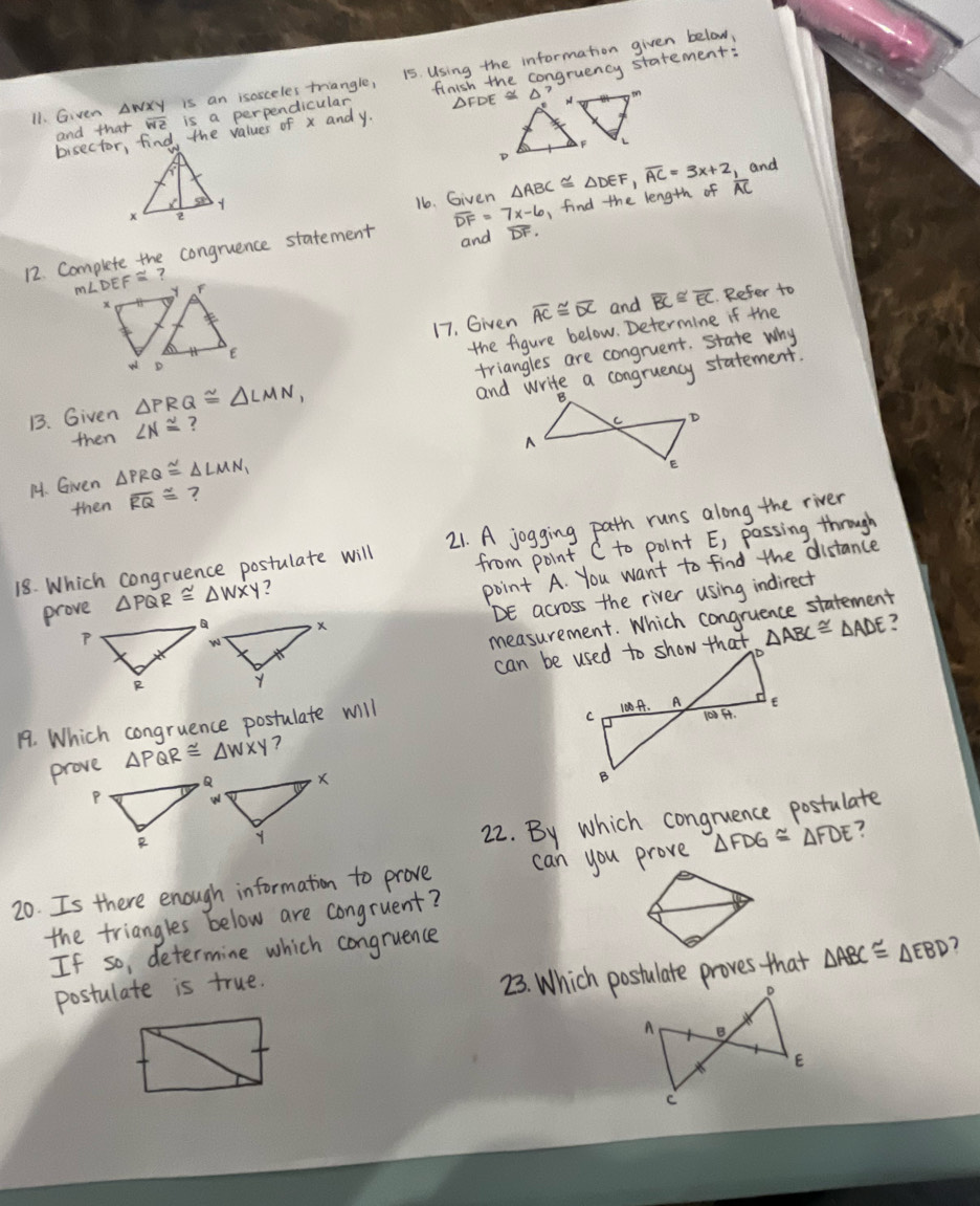 Given AwXY is an isosceles triangle, 15 Using the information given below, 
and that we is a perpendicular, finish the congruency statement: 
bisector, find, the values of x and y. DFDE X D? 
16. Given △ ABC≌ △ DEF, overline AC=3x+2 , and 
12. Complete the congruence statement overline DF=7x-6 , find the length of AC
and
mLDEF²? 
17. Given overline AC≌ overline DC
and overline BC≌ overline EC Refer to 
the figure below. Determine if the 
B. Given △ PRQ≌ △ LMN_1 triangles are congruent. state why 
and write a congruency statement. 
then ∠ N≌ ? 
14. Given △ PRQ≌ △ LMN_1
then overline RQ≌ ? 
18. Which congruence postulate will 21. A jogging path runs along the river 
prove △ PQR≌ △ WXY ? from point C to point E, passing through 
point A. You want to find the distance
DE across the river using indirect 
measurement. Which congruence statement
△ ABC≌ △ ADE ? 
19. Which congruence postulate will 
prove △ PQR≌ △ WXY ? 
22. By which congruence postulate 
20. Is there enough information to prove can you prove △ FDG≌ △ FDE
the triangles below are congruent? 
If so, determine which congruence 
postulate is true. 
23. Which postulate proves that △ ABC≌ △ EBD