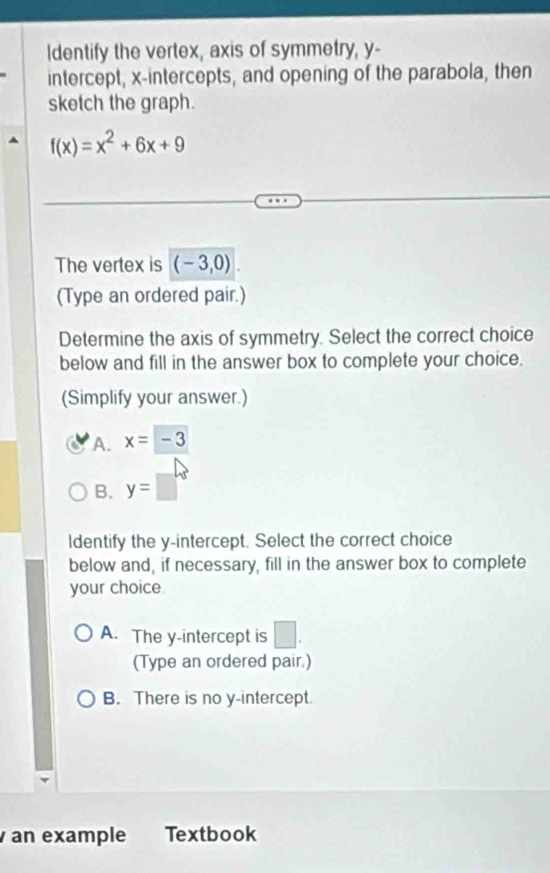 Identify the vertex, axis of symmetry, y -
intercept, x-intercepts, and opening of the parabola, then
sketch the graph.
f(x)=x^2+6x+9
The vertex is (-3,0). 
(Type an ordered pair.)
Determine the axis of symmetry. Select the correct choice
below and fill in the answer box to complete your choice.
(Simplify your answer.)
A. x=-3
B. y=□°
ldentify the y-intercept. Select the correct choice
below and, if necessary, fill in the answer box to complete
your choice
A. The y-intercept is □ . 
(Type an ordered pair.)
B. There is no y-intercept.
an example Textbook
