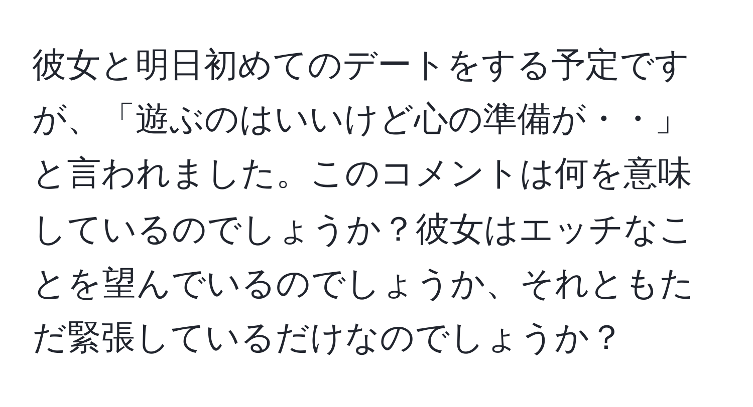 彼女と明日初めてのデートをする予定ですが、「遊ぶのはいいけど心の準備が・・」と言われました。このコメントは何を意味しているのでしょうか？彼女はエッチなことを望んでいるのでしょうか、それともただ緊張しているだけなのでしょうか？