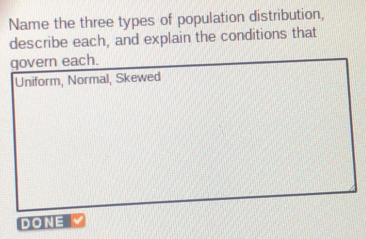 Name the three types of population distribution, 
describe each, and explain the conditions that 
govern each. 
Uniform, Normal, Skewed 
DONE V