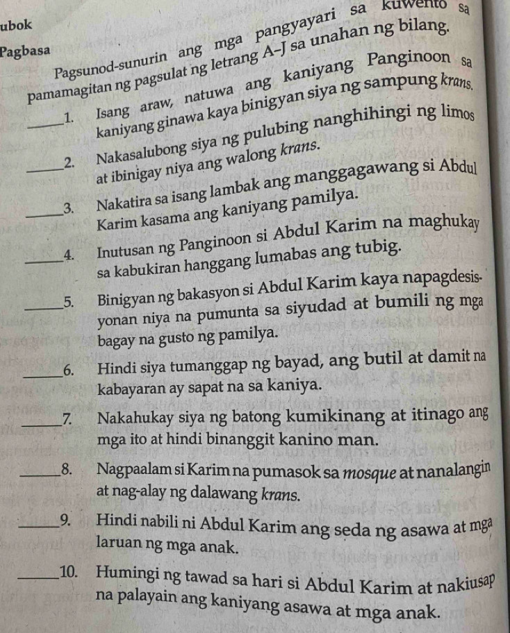 ubok 
Pagsunod-sunurin ang mga pangyayari sa kuwento sa 
Pagbasa 
pamamagitan ng pagsulat ng letrang A-J sa unahan ng bilang 
1. Isang araw, natuwa ang kaniyang Panginoon sa 
kaniyang ginawa kaya binigyan siya ng sampung krans 
_2. Nakasalubong siya ng pulubing nanghihingi ng limos 
at ibinigay niya ang walong krans. 
_3. Nakatira sa isang lambak ang manggagawang si Abdul 
_Karim kasama ang kaniyang pamilya. 
_4. Inutusan ng Panginoon si Abdul Karim na maghukay 
sa kabukiran hanggang lumabas ang tubig. 
_5. Binigyan ng bakasyon si Abdul Karim kaya napagdesis- 
yonan niya na pumunta sa siyudad at bumili ng mga 
bagay na gusto ng pamilya. 
_6. Hindi siya tumanggap ng bayad, ang butil at damit na 
kabayaran ay sapat na sa kaniya. 
_7. Nakahukay siya ng batong kumikinang at itinago ang 
mga ito at hindi binanggit kanino man. 
_18. Nagpaalam si Karim na pumasok sa mosque at nanalangin 
at nag-alay ng dalawang krans. 
_9. Hindi nabili ni Abdul Karim ang seda ng asawa at mg 
laruan ng mga anak. 
_10. Humingi ng tawad sa hari si Abdul Karim at nakiusap 
na palayain ang kaniyang asawa at mga anak.