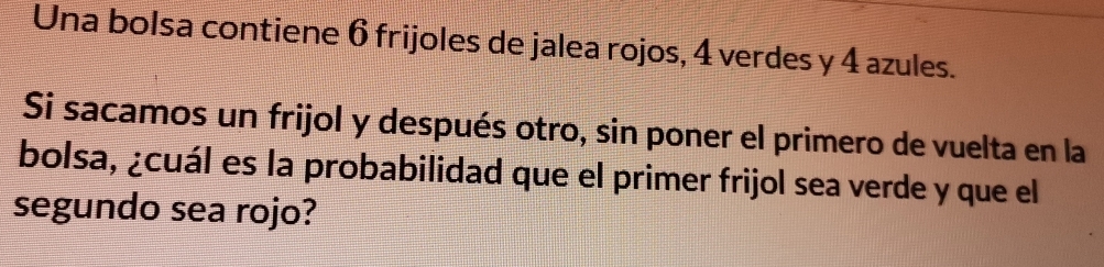 Una bolsa contiene 6 frijoles de jalea rojos, 4 verdes y 4 azules. 
Si sacamos un frijol y después otro, sin poner el primero de vuelta en la 
bolsa, ¿cuál es la probabilidad que el primer frijol sea verde y que el 
segundo sea rojo?