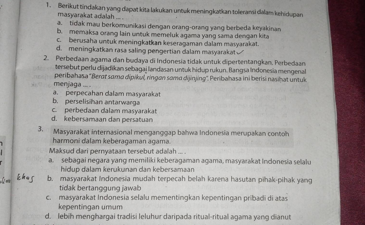 Berikut tindakan yang dapat kita lakukan untuk meningkatkan toleransi dalam kehidupan
masyarakat adalah ... .
a. tidak mau berkomunikasi dengan orang-orang yang berbeda keyakinan
b. memaksa orang lain untuk memeluk agama yang sama dengan kita
c. berusaha untuk meningkatkan keseragaman dalam masyarakat.
d. meningkatkan rasa saling pengertian dalam masyarakat
2. Perbedaan agama dan budaya di Indonesia tidak untuk dipertentangkan. Perbedaan
tersebut perlu dijadikan sebagai landasan untuk hidup rukun. Bangsa Indonesia mengenal
peribahasa “Berat sama dipikul, ringan sama dijinjing”. Peribahasa ini berisi nasihat untuk
menjaga ... .
a. perpecahan dalam masyarakat
b. perselisihan antarwarga
c. perbedaan dalam masyarakat
d. kebersamaan dan persatuan
3. Masyarakat internasional menganggap bahwa Indonesia merupakan contoh
harmoni dalam keberagaman agama.
Maksud dari pernyataan tersebut adalah ... .
a. sebagai negara yang memiliki keberagaman agama, masyarakat Indonesia selalu
hidup dalam kerukunan dan kebersamaan
b. masyarakat Indonesia mudah terpecah belah karena hasutan pihak-pihak yang
tidak bertanggung jawab
c. masyarakat Indonesia selalu mementingkan kepentingan pribadi di atas
kepentingan umum
d. lebih menghargai tradisi leluhur daripada ritual-ritual agama yang dianut