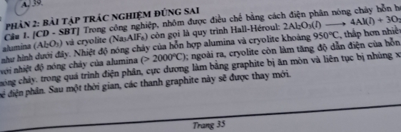 30
PhảN 2: bàI TậP TRÁC NGHIỆM ĐÚNG SAI 
Câu 1. [CD - SBT] Trong công nghiệp, nhôm được điều chế bằng cách điện phân nóng chảy hỗn h 
alumina (Al_2O_3) *và cryolite (Na₃AIF₆) còn gọi là quy trình Hall-Héroul: 2Al_2O_3(l)to 4Al(l)+3O_2
như hình dưới đây. Nhiệt độ nóng chảy của hỗn hợp alumina và cryolite khoảng 
hới nhiệt độ nóng chảy của alumina (>2000°C) 0; ngoài ra, cryolite còn làm tăng độ dẫn điện của hỗn 950°C hấp ơn nhiền 
hóng chảy. trong quá trình điện phân, cực dương làm bằng graphite bị ăn mòn và liên tục bị nhúng x
để diện phân. Sau một thời gian, các thanh graphite này sẽ được thay mới. 
Trang 35