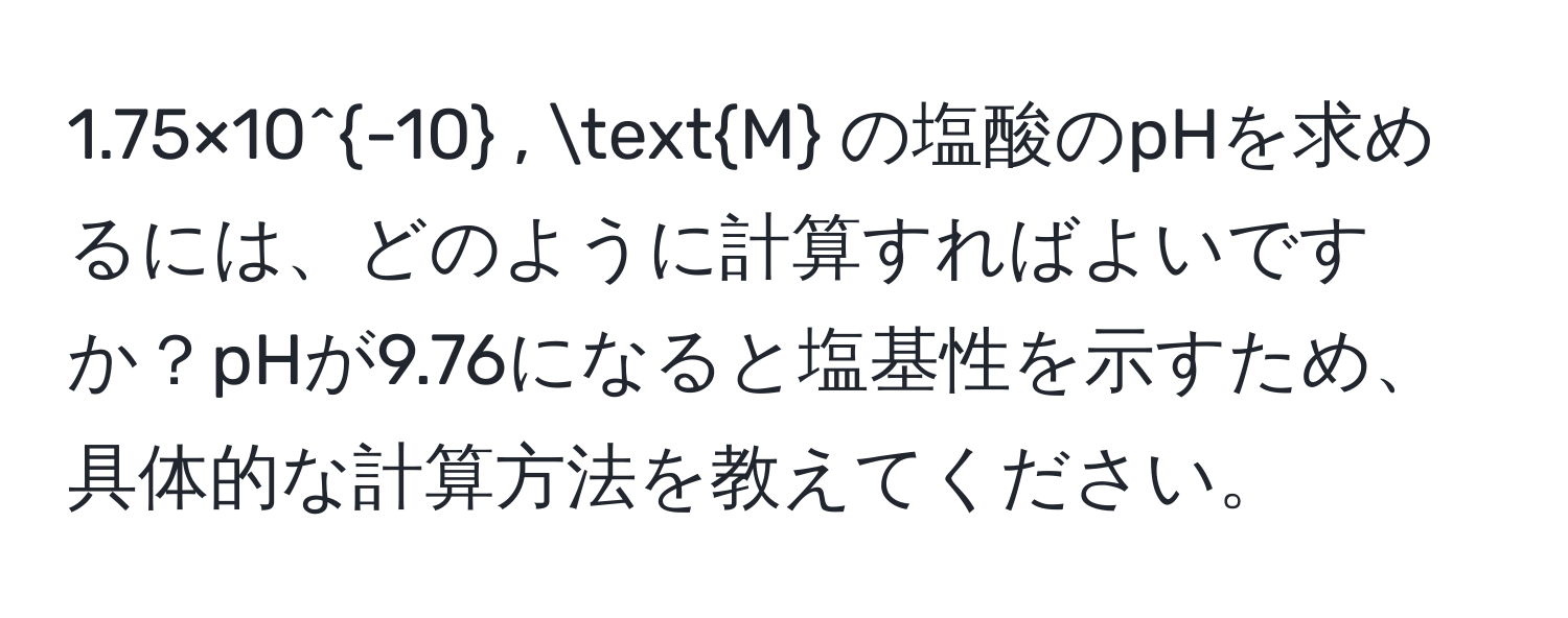 1.75×10^(-10) , M の塩酸のpHを求めるには、どのように計算すればよいですか？pHが9.76になると塩基性を示すため、具体的な計算方法を教えてください。