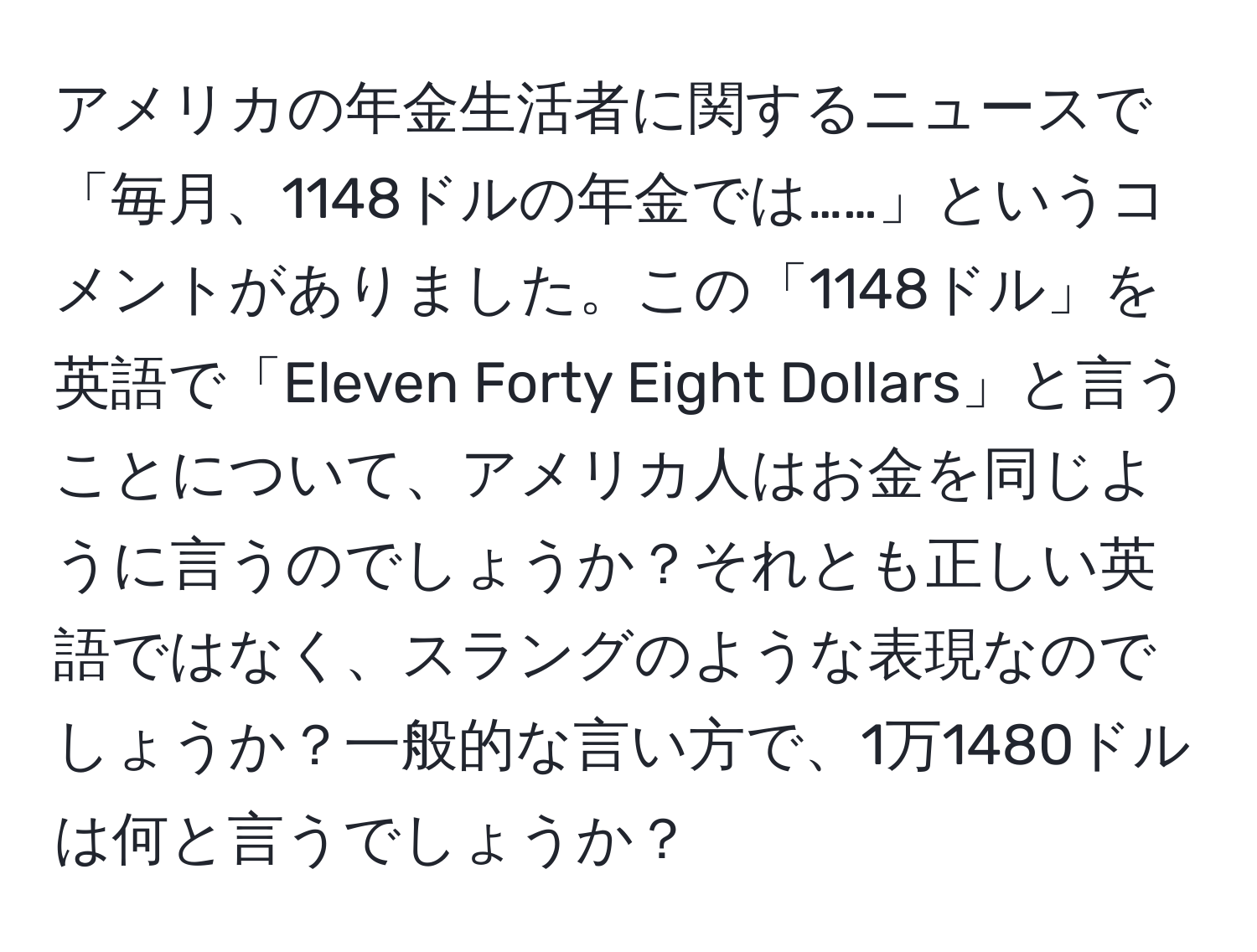アメリカの年金生活者に関するニュースで「毎月、1148ドルの年金では……」というコメントがありました。この「1148ドル」を英語で「Eleven Forty Eight Dollars」と言うことについて、アメリカ人はお金を同じように言うのでしょうか？それとも正しい英語ではなく、スラングのような表現なのでしょうか？一般的な言い方で、1万1480ドルは何と言うでしょうか？