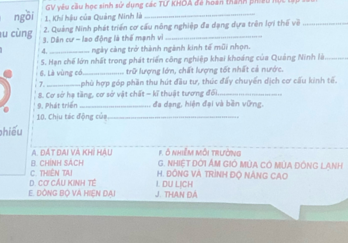 GV yêu cầu học sinh sử dụng các TỨ KHOA đề hoàn thành phiêu hột tập 1
ngồi 1. Khí hậu của Quảng Ninh là_
2. Quảng Ninh phát triển cơ cấu nông nghiệp đa dạng dựa trên lợi thế về_
u cùng 3. Dân cư - lao động là thế mạnh vì_
4._ ngày càng trở thành ngành kinh tế mũi nhọn.
I
5. Hạn chế lớn nhất trong phát triển công nghiệp khai khoáng của Quảng Ninh là_
6. Là vùng có._ trữ lượng lớn, chất lượng tốt nhất cả nước.
7._ phù hợp góp phần thu hút đầu tư, thúc đấy chuyển dịch cơ cấu kinh tế,
8. Cơ sở hạ tầng, cơ sở vật chất - kĩ thuật tương đối._
9. Phát triển _đa dạng, hiện đại và bền vững.
10. Chịu tác động của_
hiếu
A. ĐÁT ĐAI VÀ KHİ HÂU F. Ô NHIễM MÔI tRườNG
B. CHÍNH SÁCH G. NHIỆT ĐỚI ÁM GIÓ mỦA CÔ mỦA ĐÔNG LANH
C. THIÊN TAI H. ĐÔNG VÀ TRÌNH ĐỌ NÂNG CAO
D. Cơ CÁU KINH TÉ I. DU LỊCH
E. ĐỒNG BỌ VA HIỆN ĐAI J. THAN ĐÁ