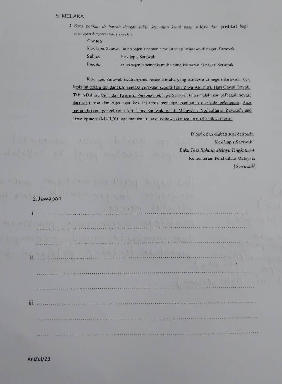 7 
5. MELAKA 
2 Baca petikan di bawah dengan teliti, kemudian kenal pastí subjek dan predikst bagi 
ayat-ayat bergaris yang berikut. 
Contoh 
Kek Iapis Sarawak ialah sejenis pemanis mulut yang istimewa di negeri Sarawak. 
Subjck Kek lapis Sarawak 
Predikat ialah sejenis pemanis mulut yang istimewa di negeri Sarawak 
Kek lapis Sarawak ialah sejenis pemanis mulut yang istimewa di negeri Sarawak. Kek 
lapis ini selalu dihidangkan semasa perayaan seperti Hari Raya Aidilfītri, Hari Gawai Dayak. 
Tahun Baharu Cina, dan Krismas. Pembuat kek lapis Sarawak telah melakukan pelbagai inovasi 
dari segi rașa dan rupa agar kek ini terus mendapat sambutan daripada pelanggan. Bagi 
meningkatkan pengeluaran kek lapis Sarawak pihak Malaysian Agricultural Research and 
Development (MARDI) juga membantu para usahawan dengan menghasilkan mesin. 
Dipetik dan díubah suai daripada 
*Kek Lapis Sarawak’ 
Buku Teks Bahasa Melayu Tingkatan 4 
Kementerían Pendidikan Malaysia 
[6 markah] 
2.Jawapan 
i 
_ 
_ 
_ 
ⅱ._ 
_ 
_ 
ⅲi. 
_ 
_ 
_ 
AniZul/23