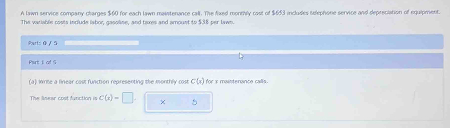 A lawn service company charges $60 for each lawn maintenance call. The fixed monthly cost of $653 includes telephone service and depreciation of equipment. 
The variable costs include labor, gasoline, and taxes and amount to $38 per lawn. 
Part: 0 / 5 
Part 1 of 5 
(a) Write a linear cost function representing the monthly cost C(x) for x maintenance calls. 
The linear cost function is C(x)=□. × 5