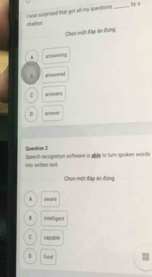 was surprised that got all my questions_
by a
chatbot:
Chọn một đáp án đùng
A answering
B answered
C answers
D answer
Question 2
Speech recognition software is able to turn spoken words
into written text.
Chọn một đáp án đúng
A aware
B intelligent
C capable
D fond
10
on