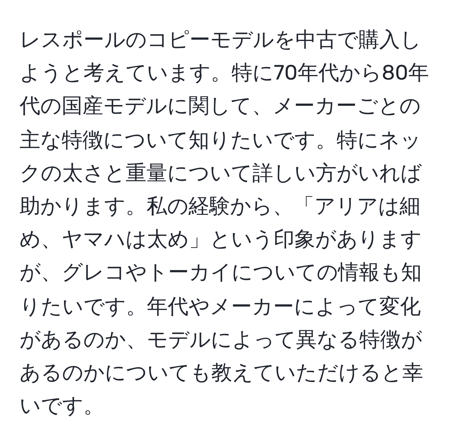 レスポールのコピーモデルを中古で購入しようと考えています。特に70年代から80年代の国産モデルに関して、メーカーごとの主な特徴について知りたいです。特にネックの太さと重量について詳しい方がいれば助かります。私の経験から、「アリアは細め、ヤマハは太め」という印象がありますが、グレコやトーカイについての情報も知りたいです。年代やメーカーによって変化があるのか、モデルによって異なる特徴があるのかについても教えていただけると幸いです。
