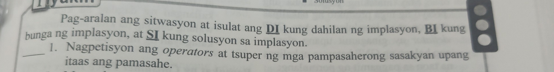 Pag-aralan ang sitwasyon at isulat ang DI kung dahilan ng implasyon, BI kung 。 
bunga ng implasyon, at SI kung solusyon sa implasyon. 
_1. Nagpetisyon ang operators at tsuper ng mga pampasaherong sasakyan upang 
itaas ang pamasahe.