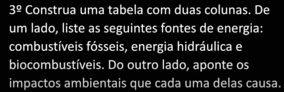 3^(_ circ) Construa uma tabela com duas colunas. De 
um lado, liste as seguintes fontes de energia: 
combustíveis fósseis, energia hidráulica e 
biocombustíveis. Do outro lado, aponte os 
impactos ambientais que cada uma delas causa.