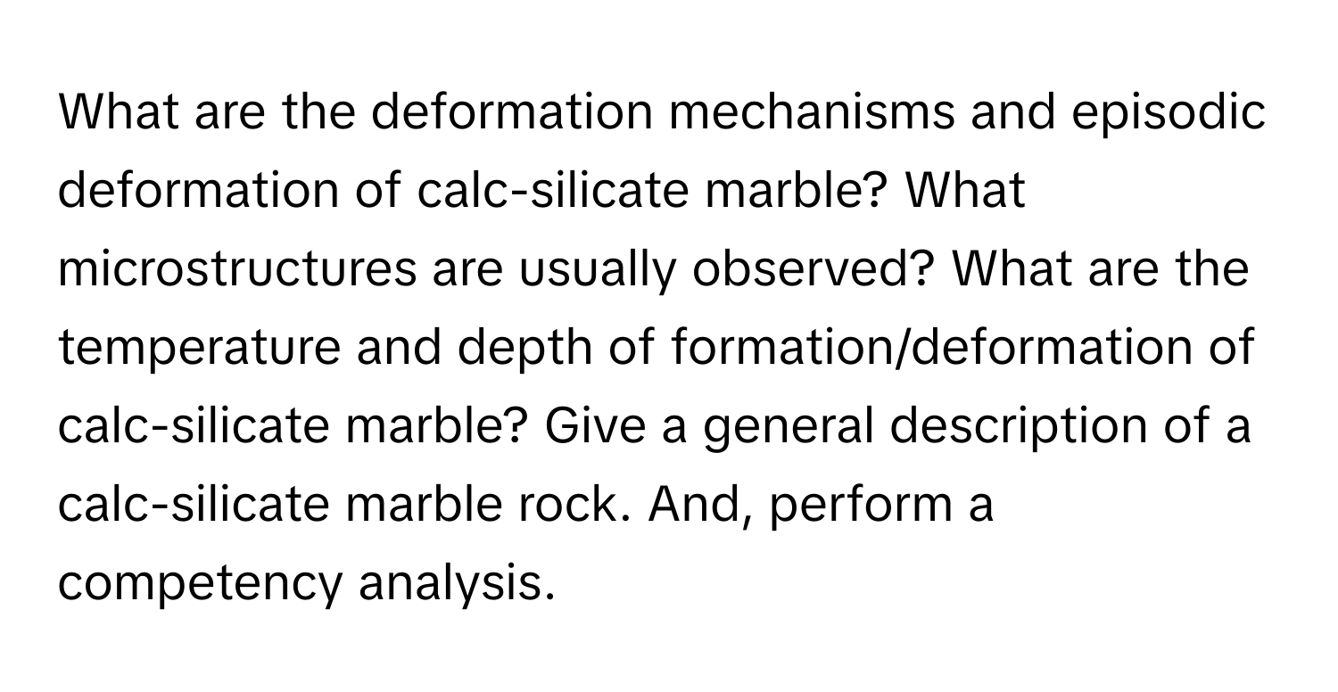 What are the deformation mechanisms and episodic deformation of calc-silicate marble? What microstructures are usually observed? What are the temperature and depth of formation/deformation of calc-silicate marble? Give a general description of a calc-silicate marble rock. And, perform a competency analysis.