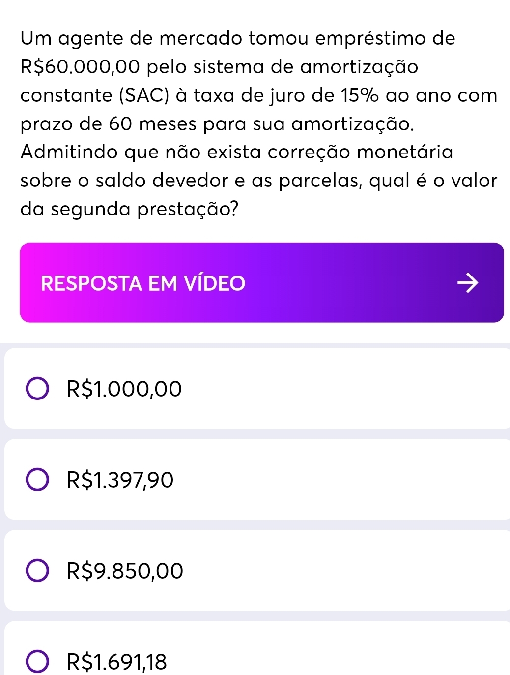 Um agente de mercado tomou empréstimo de
R$60.000,00 pelo sistema de amortização
constante (SAC) à taxa de juro de 15% ao ano com
prazo de 60 meses para sua amortização.
Admitindo que não exista correção monetária
sobre o saldo devedor e as parcelas, qual é o valor
da segunda prestação?
RESPOSTA EM VÍDEO
R$1.000,00
R$1.397,90
R$9.850,00
R$1.691,18