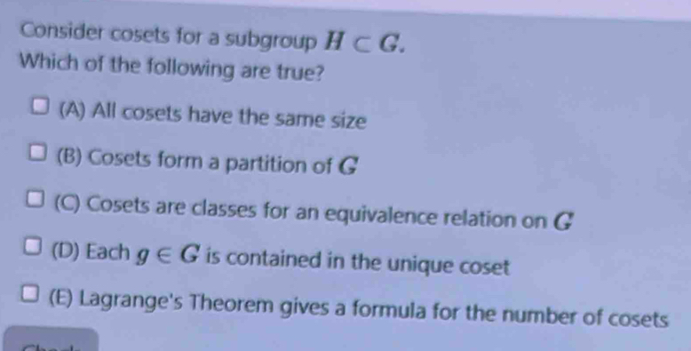 Consider cosets for a subgroup H⊂ G. 
Which of the following are true?
(A) All cosets have the same size
(B) Cosets form a partition of G
(C) Cosets are classes for an equivalence relation on G
(D) Each g∈ G is contained in the unique coset
(E) Lagrange's Theorem gives a formula for the number of cosets