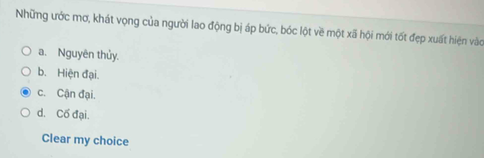 Những ước mơ, khát vọng của người lao động bị áp bức, bóc lột về một xã hội mới tốt đẹp xuất hiện vào
a. Nguyên thủy.
b. Hiện đại.
c. Cận đại.
d. Cố đại.
Clear my choice