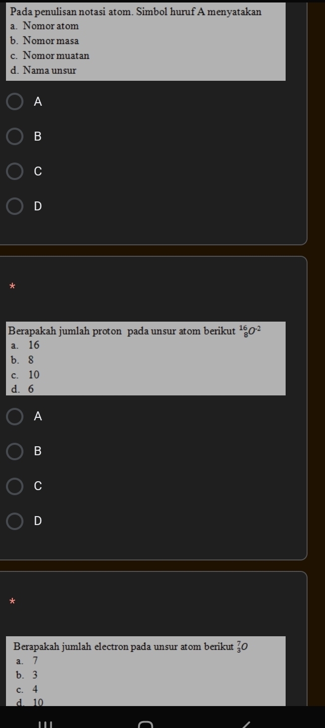 Pada penulisan notasi atom. Simbol huruf A menyatakan
a. Nomor atom
b. Nomor masa
c. Nomor muatan
d. Nama unsur
A
B
C
D
Berapakah jumlah proton pada unsur atom berikut _8^((16)O^-2)
a. 16
b. 8
c. 10
d. 6
A
B
C
D
Berapakah jumlah electron pada unsur atom berikut _3^7O
a. 7
b. 3
c. 4
d. 10