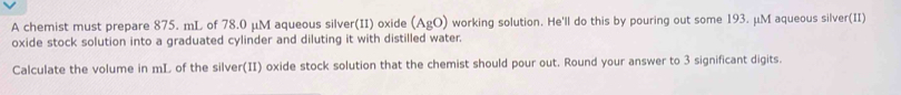 A chemist must prepare 875. mL of 78.0 μM aqueous silver(II) oxide (AgO) working solution. He'll do this by pouring out some 193. μM aqueous silver(II) 
oxide stock solution into a graduated cylinder and diluting it with distilled water. 
Calculate the volume in mL of the silver(II) oxide stock solution that the chemist should pour out. Round your answer to 3 significant digits.