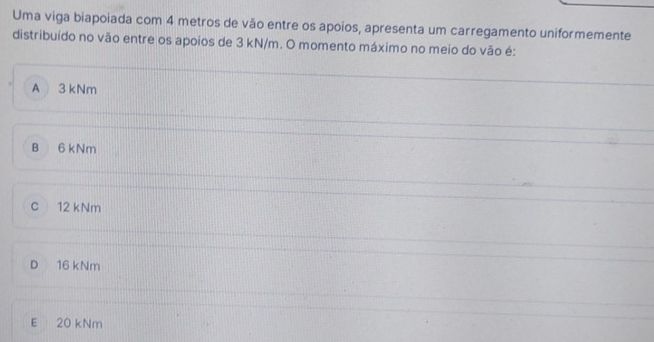 Uma viga biapoiada com 4 metros de vão entre os apoios, apresenta um carregamento uniformemente
distribuído no vão entre os apoios de 3 kN/m. O momento máximo no meio do vão é:
A 3 kNm
B 6 kNm
c 12 kNm
D 16 kNm
E 20 kNm