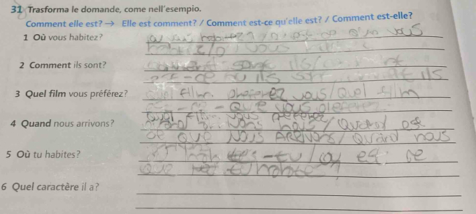 Trasforma le domande, come nell’esempio. 
Comment elle est? → Elle est comment? / Comment est-ce qu'elle est? / Comment est-elle? 
1 Où vous habitez? 
_ 
_ 
2 Comment ils sont?_ 
_ 
3 Quel film vous préférez?_ 
_ 
_ 
4 Quand nous arrivons? 
_ 
_ 
_ 
5 Où tu habites? 
_ 
_ 
6 Quel caractère il a? 
_