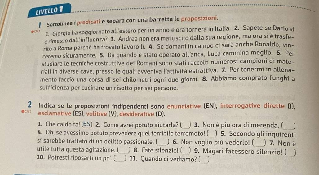 LIVELLO 1 
1 Sottolinea i predicati e separa con una barretta le proposizioni. 
1. Giorgio ha soggiornato all’estero per un anno e ora tornerà in Italia. 2. Sapete se Dario si 
è rimesso dall'influenza? 3. Andrea non era mai uscito dalla sua regione, ma ora si è trasfe- 
rito a Roma perché ha trovato lavoro lì. 4. Se domani in campo ci sarà anche Ronaldo, vin- 
ceremo sicuramente. 5. Da quando è stato operato all’anca, Luca cammina meglio. 6. Per 
studiare le tecniche costruttive dei Romani sono stati raccolti numerosi campioni di mate- 
riali in diverse cave, presso le quali avveniva l’attività estrattiva. 7. Per tenermi in allena- 
mento faccio una corsa di sei chilometri ogni due giorni. 8. Abbiamo comprato funghi a 
sufficienza per cucinare un risotto per sei persone. 
2 Indica se le proposizioni indipendenti sono enunciative (EN), interrogative dirette (I), 
esclamative (ES), volitive (V), desiderative (D). 
1. Che caldo fa! (ES) 2. Come avrei potuto aiutarla? ( ) 3. Non è più ora di merenda. ( ) 
4. Oh, se avessimo potuto prevedere quel terribile terremoto! ( ) 5. Secondo gli inquirenti 
si sarebbe trattato di un delitto passionale. ( ) 6. Non voglio più vederlo! ( ) 7. Non è 
utile tutta questa agitazione. ( ) 8. Fate silenzio! ( ) 9. Magari facessero silenzio! ( ] 
10. Potresti riposarti un po'. ( _) 11. Quando ci vediamo? (_ ]