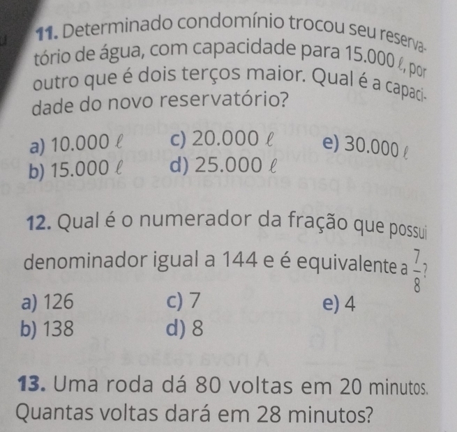 Determinado condomínio trocou seu reserva
tório de água, com capacidade para 15.000 %, por
outro que é dois terços maior. Qual é a capaci-
dade do novo reservatório?
a) 10.000 l c) 20.000 l e) 30.000 £
b) 15.000l d) 25.000 l
12. Qual é o numerador da fração que possui
denominador igual a 144 e é equivalente a  7/8 
a) 126 c) 7 e) 4
b) 138 d) 8
13. Uma roda dá 80 voltas em 20 minutos.
Quantas voltas dará em 28 minutos?