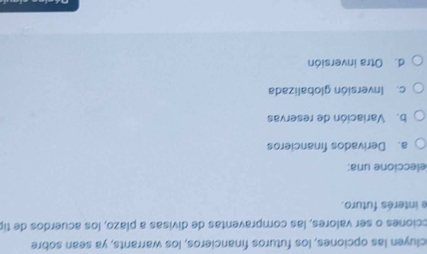 cluyen las opciones, los futuros financieros, los warrants, ya sean sobre
cciones o ser valores, las compraventas de divisas a plazo, los acuerdos de típ
e interés futuro.
eleccione una:
a. Derivados financieros
b. Variación de reservas
c.Inversión globalizada
d. Otra inversión