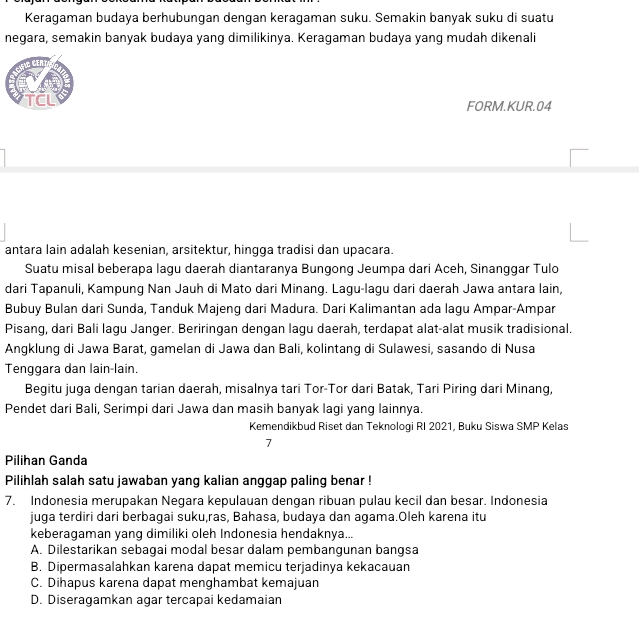 Keragaman budaya berhubungan dengan keragaman suku. Semakin banyak suku di suatu
negara, semakin banyak budaya yang dimilikinya. Keragaman budaya yang mudah dikenali
FORM.KUR.04
antara lain adalah kesenian, arsitektur, hingga tradisi dan upacara.
Suatu misal beberapa lagu daerah diantaranya Bungong Jeumpa dari Aceh, Sinanggar Tulo
dari Tapanuli, Kampung Nan Jauh di Mato dari Minang. Lagu-lagu dari daerah Jawa antara lain,
Bubuy Bulan dari Sunda, Tanduk Majeng dari Madura. Dari Kalimantan ada lagu Ampar-Ampar
Pisang, dari Bali lagu Janger. Beriringan dengan lagu daerah, terdapat alat-alat musik tradisional.
Angklung di Jawa Barat, gamelan di Jawa dan Bali, kolintang di Sulawesi, sasando di Nusa
Tenggara dan lain-lain.
Begitu juga dengan tarian daerah, misalnya tari Tor-Tor dari Batak, Tari Piring dari Minang,
Pendet dari Bali, Serimpi dari Jawa dan masih banyak lagi yang lainnya.
Kemendikbud Riset dan Teknologi RI 2021, Buku Siswa SMP Kelas
7
Pilihan Ganda
Pilihlah salah satu jawaban yang kalian anggap paling benar !
7. Indonesia merupakan Negara kepulauan dengan ribuan pulau kecil dan besar. Indonesia
juga terdiri dari berbagai suku,ras, Bahasa, budaya dan agama.Oleh karena itu
keberagaman yang dimiliki oleh Indonesia hendaknya...
A. Dilestarikan sebagai modal besar dalam pembangunan bangsa
B. Dipermasalahkan karena dapat memicu terjadinya kekacauan
C. Dihapus karena dapat menghambat kemajuan
D. Diseragamkan agar tercapai kedamaian