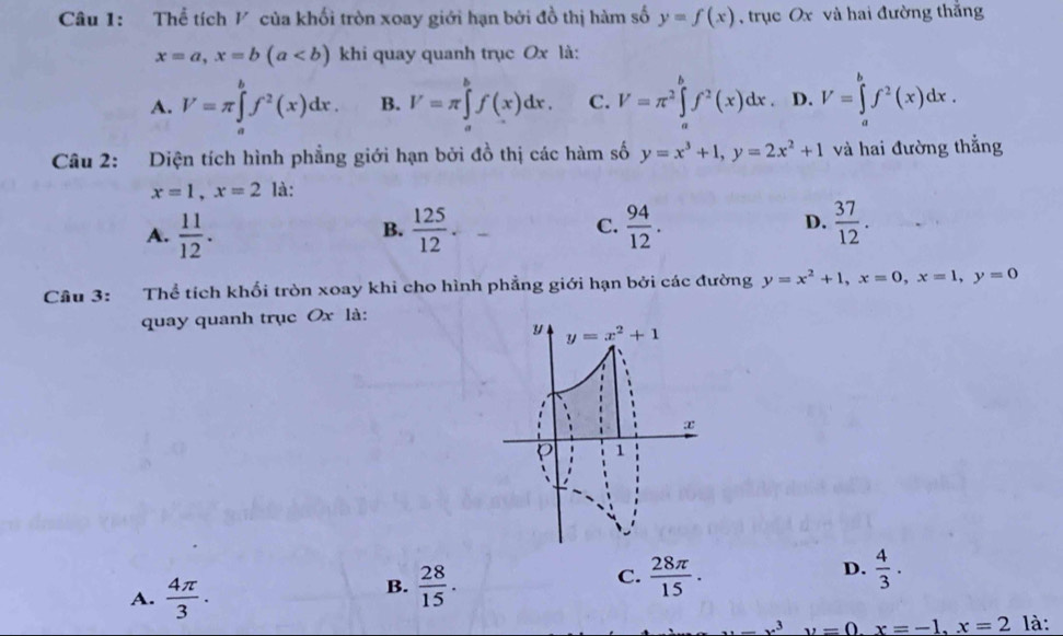 Thể tích ½ của khối tròn xoay giới hạn bởi đồ thị hàm số y=f(x) , trục Ox và hai đường thắng
x=a,x=b(a khi quay quanh trục Ox là:
A. V=π ∈tlimits _a^(bf^2)(x)dx. B. I'=π ∈tlimits _a^(bf(x)dx. C. V=π ^2)∈tlimits _a^(bf^2)(x)dx. D. V=∈tlimits _a^(bf^2)(x)dx.
Câu 2: Diện tích hình phẳng giới hạn bởi đồ thị các hàm số y=x^3+1,y=2x^2+1 và hai đường thẳng
x=1,x=2 là:
A.  11/12 .  125/12 . C.  94/12 . D.  37/12 .
B.
Cầu 3: Thể tích khối tròn xoay khi cho hình phẳng giới hạn bởi các đường y=x^2+1,x=0,x=1,y=0
quay quanh trục Ox là:
A.  4π /3 .
B.  28/15 .  28π /15 . D.  4/3 .
C.
x=x^3y=0.x=-1,x=2 là: