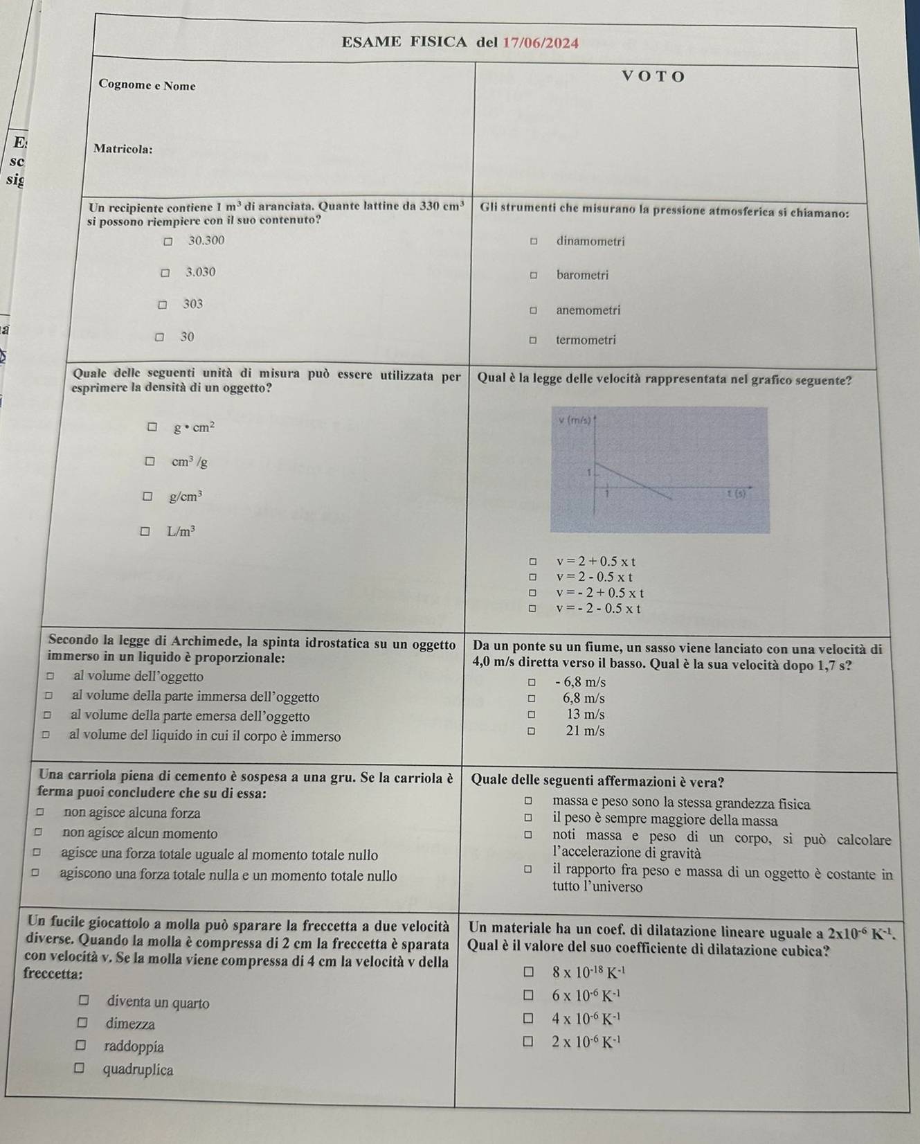 ESAME FISICA del 17/06/2024
Cognome e Nome
VOT O
E: Matricola:
sc
sig
Un recipiente contiene 1m^3 di aranciata. Quante lattine da 330cm^3 Gli strumenti che misurano la pressione atmosferica si chiamano:
si possono riempiere con il suo contenuto?
30.300 □ dinamometri
3.030 barometri
303 anemometri
a
30 termometri
Quale delle seguenti unità di misura può essere utilizzata per Qual è la legge delle velocità rappresentata nel grafico seguente?
esprimere la densità di un oggetto?
g· cm^2
cm^3/g
g/cm^3
L/m^3
□ v=2+0.5* t
v=2-0.5* t
v=-2+0.5* t
2 v=-2-0.5* t
Secondo la legge di Archimede, la spinta idrostatica su un oggetto Da un ponte su un fiume, un sasso viene lanciato con una velocità di
immerso in un liquido è proporzionale: 4,0 m/s diretta verso il basso. Qual è la sua velocità dopo 1,7 s?
al volume dell’oggetto □ - 6,8 m/s
al volume della parte immersa dell’oggetto □ 6,8 m/s
al volume della parte emersa dell’oggetto □ 13 m/s
□
al volume del liquido in cui il corpo è immerso 21 m/s
Una carriola piena di cemento è sospesa a una gru. Se la carriola è Quale delle seguenti affermazioni è vera?
ferma puoi concludere che su di essa: □ massa e peso sono la stessa grandezza física
non agisce alcuna forza il peso è sempre maggiore della massa
non agisce alcun momento. noti massa e peso di un corpo, si può calcolare
agisce una forza totale uguale al momento totale nullo
l'accelerazione di gravità
agiscono una forza totale nulla e un momento totale nullo
il rapporto fra peso e massa di un oggetto è costante in
tutto l’universo
Un fucile giocattolo a molla può sparare la freccetta a due velocità Un materiale ha un coef. di dilatazione lineare uguale a 2x10^(-6)K^(-1).
diverse. Quando la molla è compressa di 2 cm la freccetta è sparata Qual è il valore del suo coefficiente di dilatazione cubica?
con velocità v. Se la molla viene compressa di 4 cm la velocità v della
freccetta:
8* 10^(-18)K^(-1)
6* 10^(-6)K^(-1)
diventa un quarto 4* 10^(-6)K^(-1)
dimezza 2* 10^(-6)K^(-1)
raddoppía
quadruplica