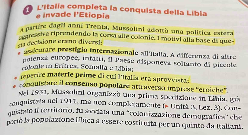 L'Italia completa la conquista della Libia 
e invade I' Etiopia 
A partire dagli anni Trenta, Mussolini adottò una politica estera 
aggressiva riprendendo la corsa alle colonie. I motivi alla base di que- 
sta decisione erano diversi: 
assicurare prestigio internazionale all’Italia. A differenza di altre 
potenza europee, infatti, il Paese disponeva soltanto di piccole 
colonie in Eritrea, Somalia e Libia; 
reperire materie prime di cui l’Italia era sprovvista; 
conquistare il consenso popolare attraverso imprese “eroiche”. 
Nel 1931, Mussolini organizzò una prima spedizione in Libia, già 
conquistata nel 1911, ma non completamente (- Unità 3, Lez. 3). Con- 
quistato il territorio, fu avviata una “colonizzazione demografica” che 
portò la popolazione libica a essere costituita per un quinto da Italiani.