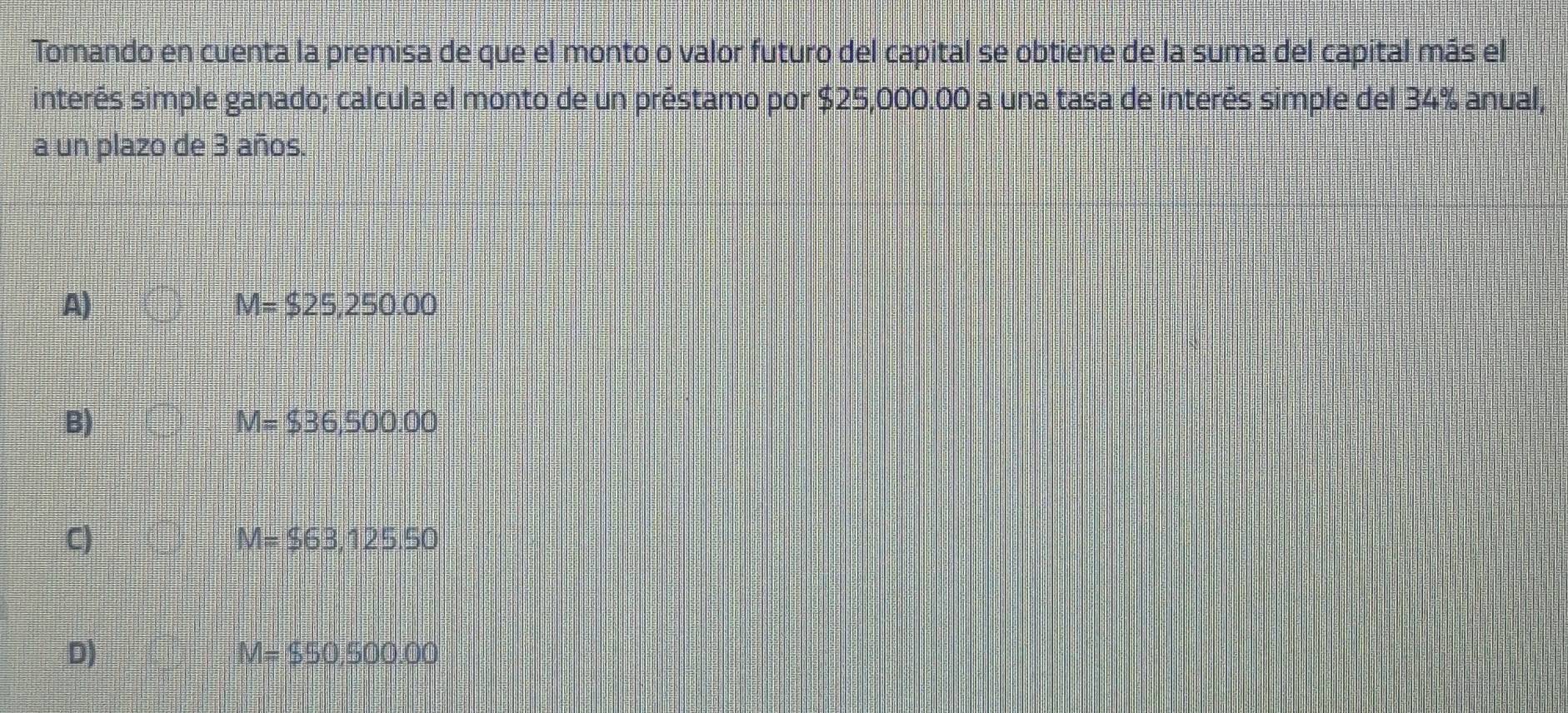 Tomando en cuenta la premisa de que el monto o valor futuro del capital se obtiene de la suma del capital más el
interés simple ganado; calcula el monto de un préstamo por $25,000.00 a una tasa de interés simple del 34% anual,
a un plazo de 3 años.
A)
M=$25,250.00
B)
M=$36,500.00
C)
M=$63,125.50
D)
M=$50,500.00