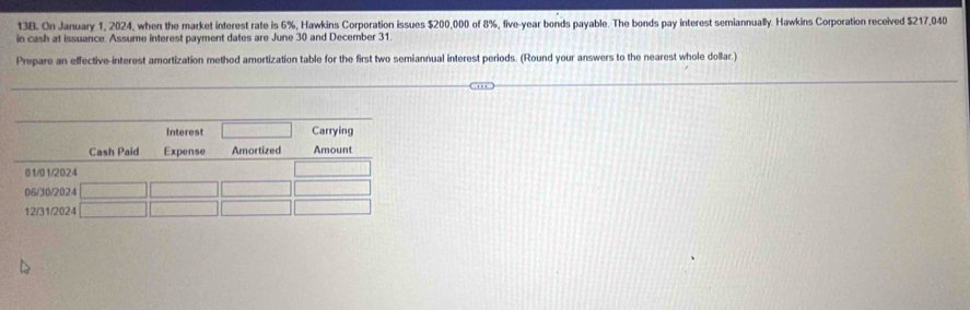 On January 1, 2024, when the market interest rate is 6%, Hawkins Corporation issues $200,000 of 8%, five-year bonds payable. The bonds pay interest semiannually. Hawkins Corporation received $217,040
in cash at issuance. Assume interest payment dates are June 30 and December 31. 
Prepare an effective-interest amortization method amortization table for the first two semiannual interest periods. (Round your answers to the nearest whole dollar.)